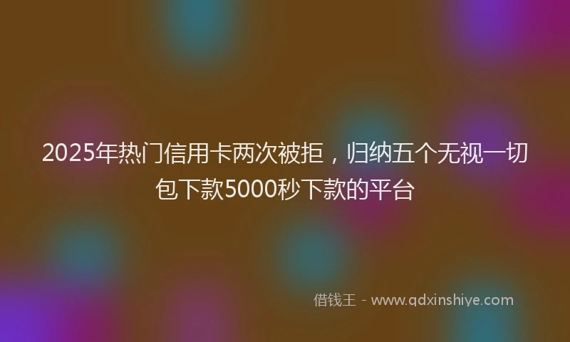 2025年热门信用卡两次被拒，归纳五个无视一切包下款5000秒下款的平台