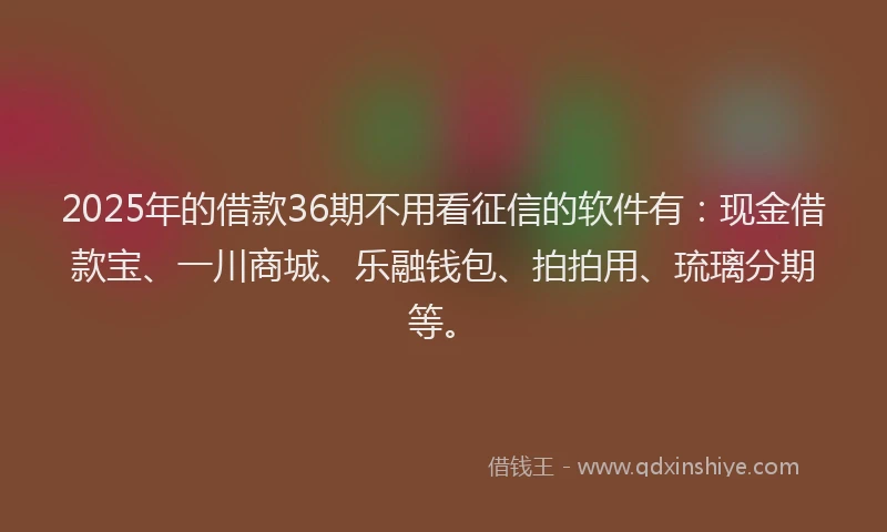 2025年的借款36期不用看征信的软件有：现金借款宝、一川商城、乐融钱包、拍拍用、琉璃分期等。