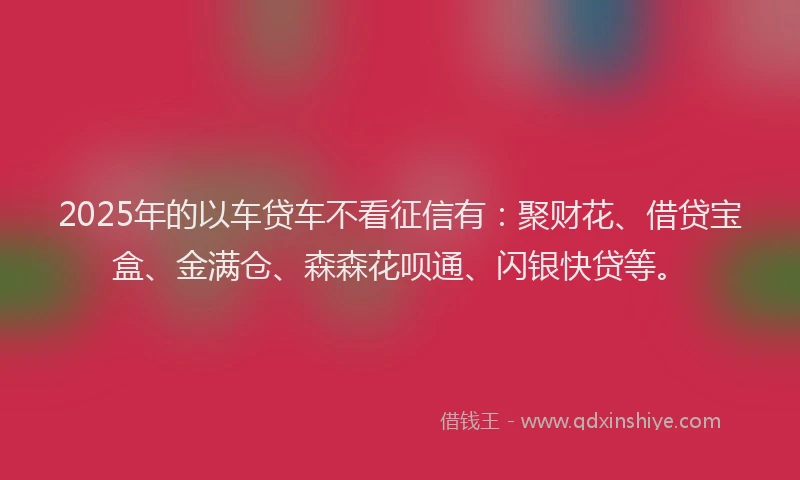 2025年的以车贷车不看征信有：聚财花、借贷宝盒、金满仓、森森花呗通、闪银快贷等。