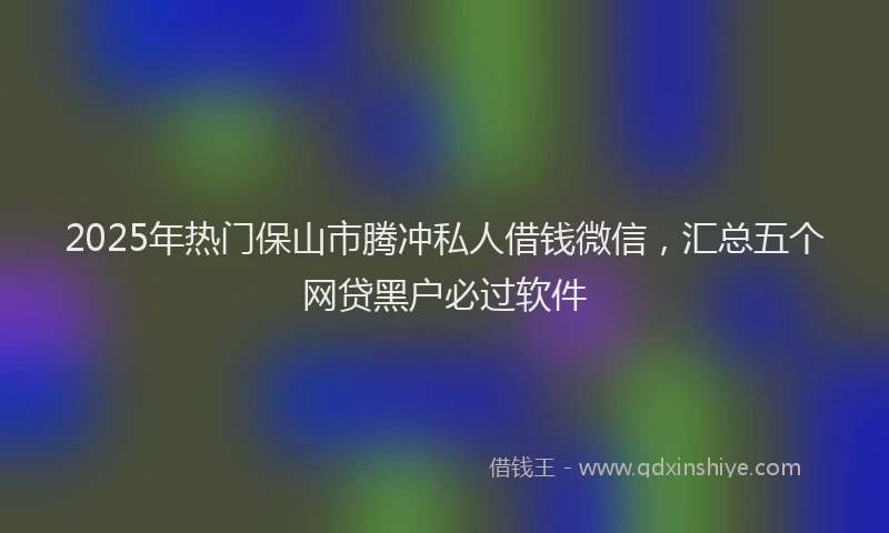 2025年热门保山市腾冲私人借钱微信，汇总五个网贷黑户必过软件