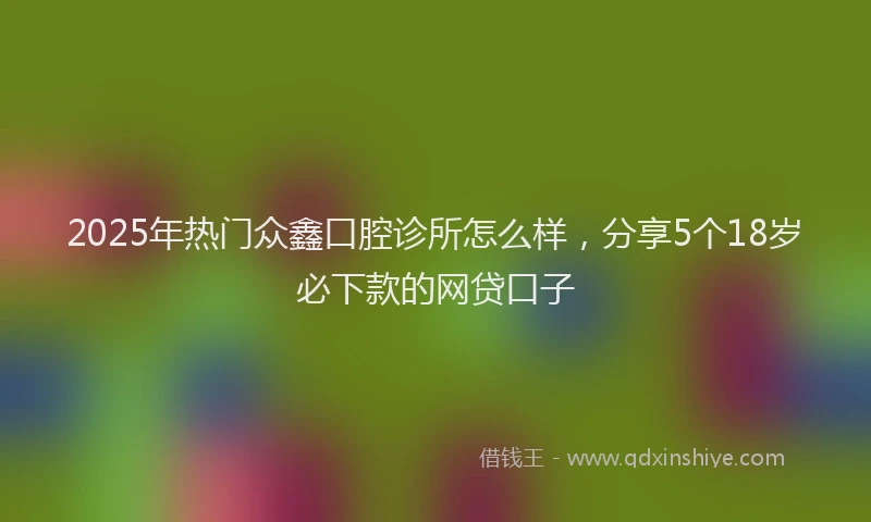2025年热门众鑫口腔诊所怎么样，分享5个18岁必下款的网贷口子