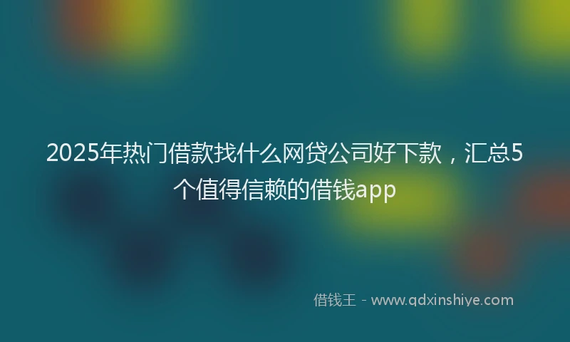 2025年热门借款找什么网贷公司好下款，汇总5个值得信赖的借钱app