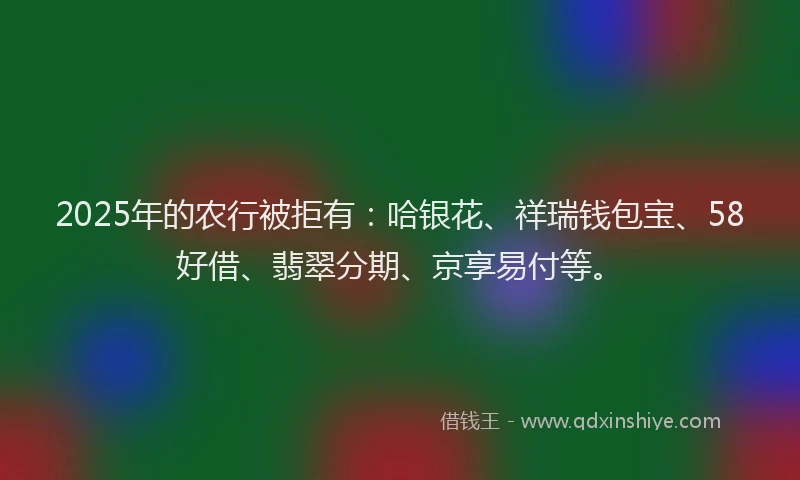 2025年的农行被拒有：哈银花、祥瑞钱包宝、58好借、翡翠分期、京享易付等。