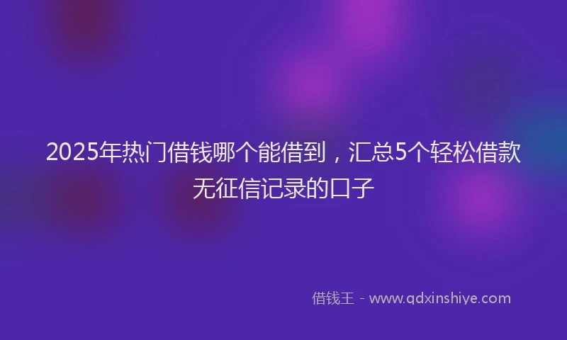 2025年热门借钱哪个能借到，汇总5个轻松借款无征信记录的口子