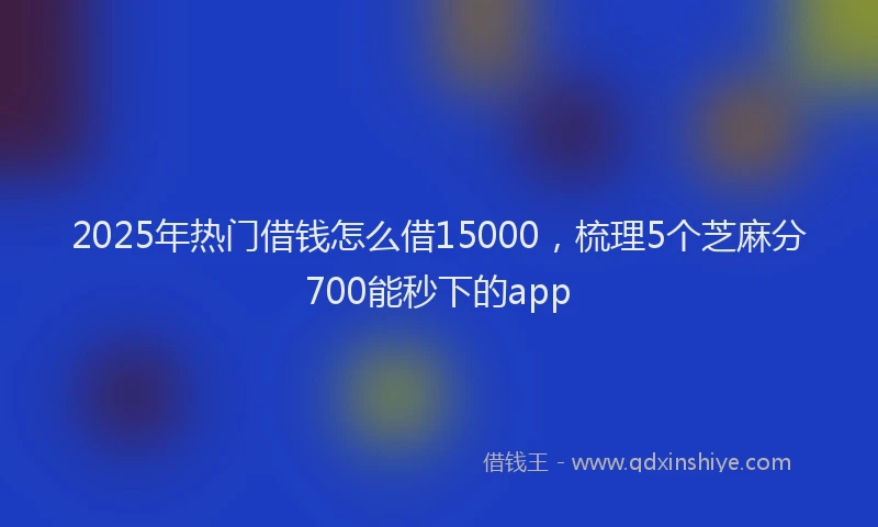 2025年热门借钱怎么借15000，梳理5个芝麻分700能秒下的app