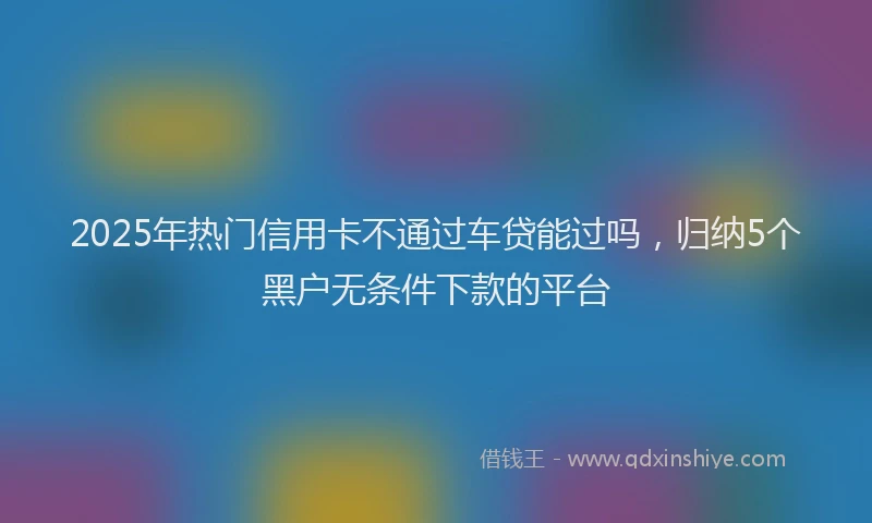 2025年热门信用卡不通过车贷能过吗，归纳5个黑户无条件下款的平台