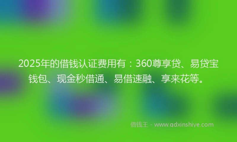 2025年的借钱认证费用有：360尊享贷、易贷宝钱包、现金秒借通、易借速融、享来花等。