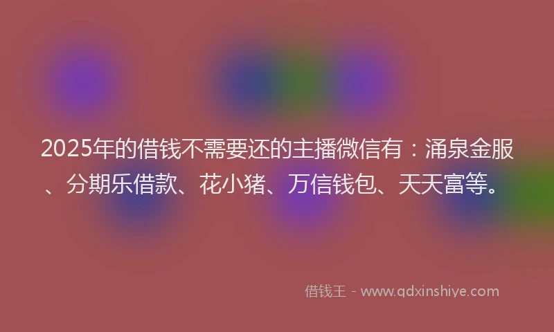 2025年的借钱不需要还的主播微信有：涌泉金服、分期乐借款、花小猪、万信钱包、天天富等。