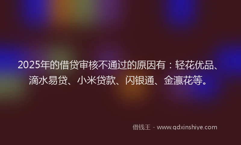 2025年的借贷审核不通过的原因有：轻花优品、滴水易贷、小米贷款、闪银通、金瀛花等。