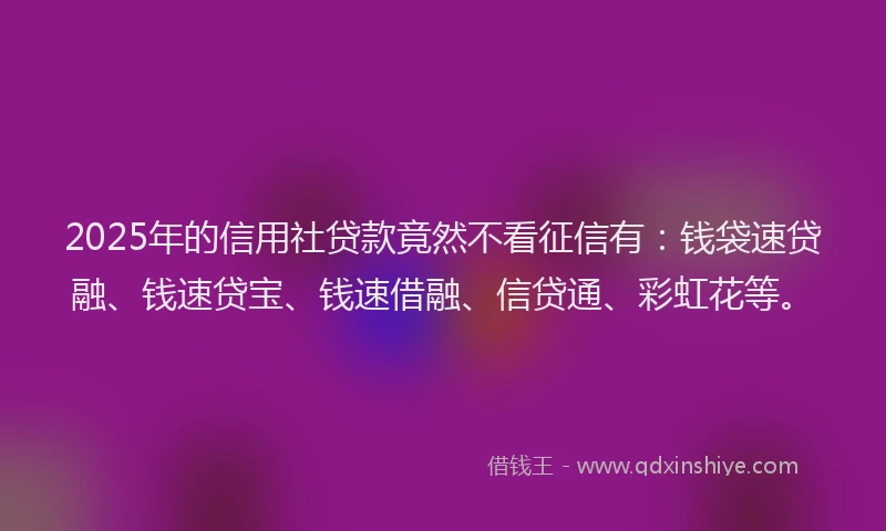 2025年的信用社贷款竟然不看征信有：钱袋速贷融、钱速贷宝、钱速借融、信贷通、彩虹花等。