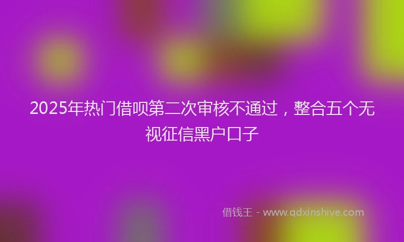 2025年热门借呗第二次审核不通过，整合五个无视征信黑户口子