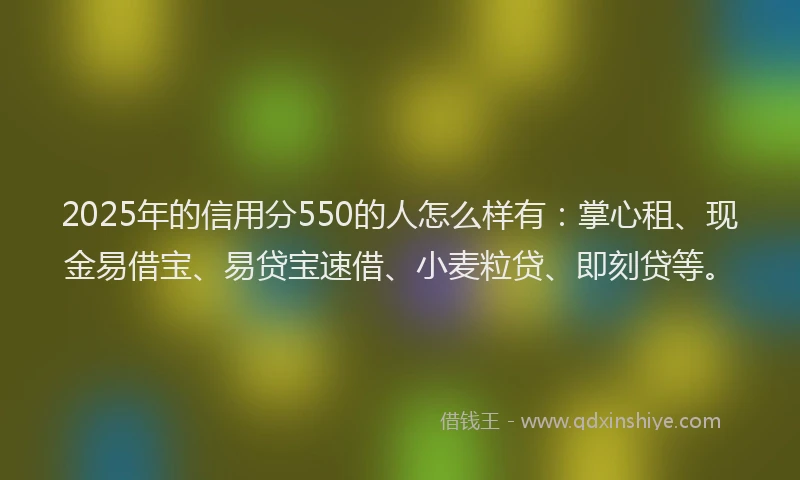 2025年的信用分550的人怎么样有：掌心租、现金易借宝、易贷宝速借、小麦粒贷、即刻贷等。