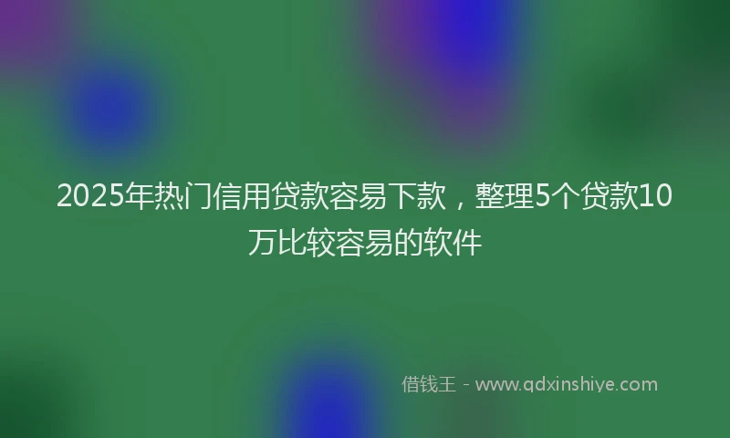 2025年热门信用贷款容易下款，整理5个贷款10万比较容易的软件