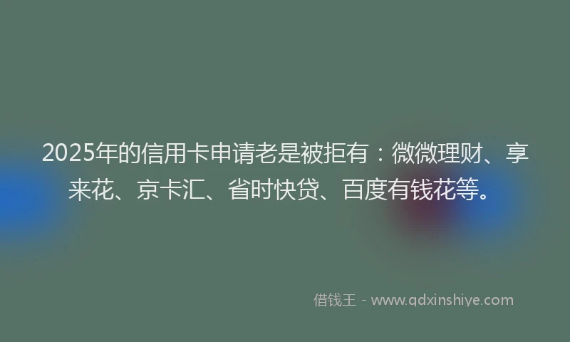 2025年的信用卡申请老是被拒有：微微理财、享来花、京卡汇、省时快贷、百度有钱花等。