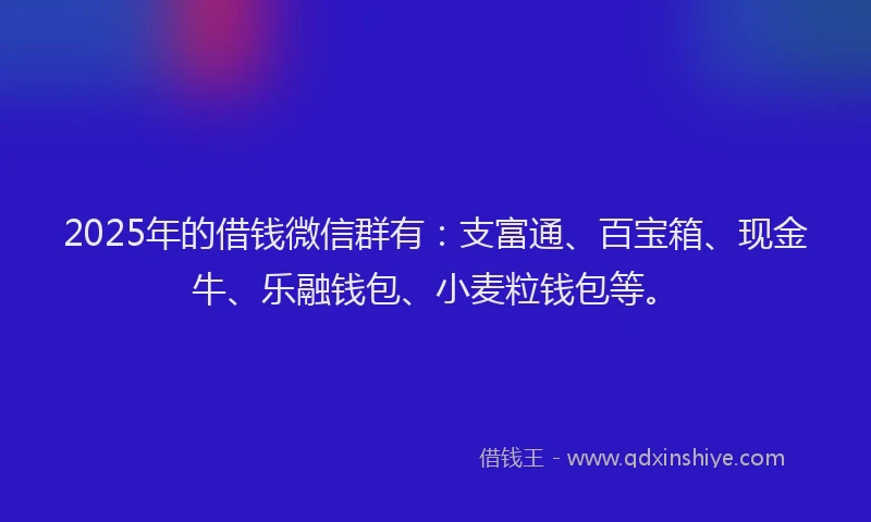 2025年的借钱微信群有：支富通、百宝箱、现金牛、乐融钱包、小麦粒钱包等。