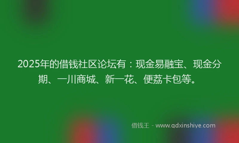 2025年的借钱社区论坛有：现金易融宝、现金分期、一川商城、新一花、便荔卡包等。