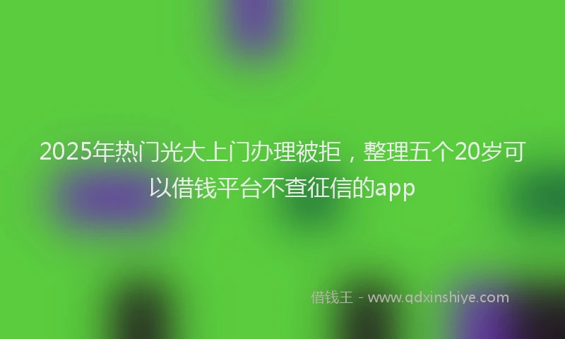 2025年热门光大上门办理被拒，整理五个20岁可以借钱平台不查征信的app