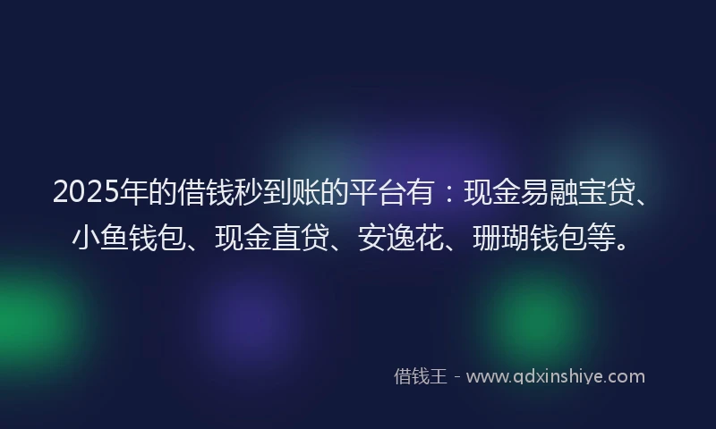 2025年的借钱秒到账的平台有：现金易融宝贷、小鱼钱包、现金直贷、安逸花、珊瑚钱包等。