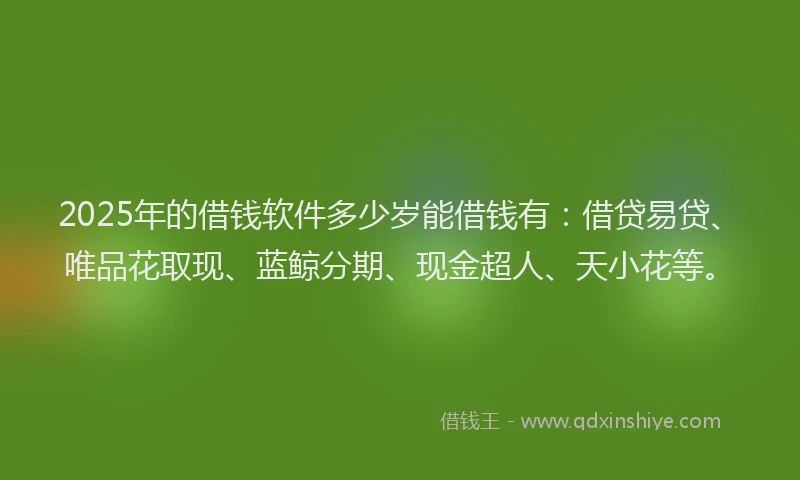 2025年的借钱软件多少岁能借钱有：借贷易贷、唯品花取现、蓝鲸分期、现金超人、天小花等。