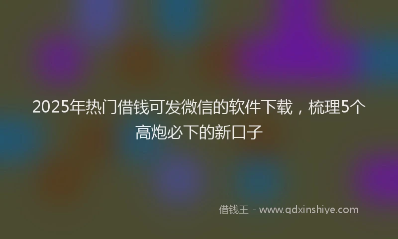2025年热门借钱可发微信的软件下载，梳理5个高炮必下的新口子