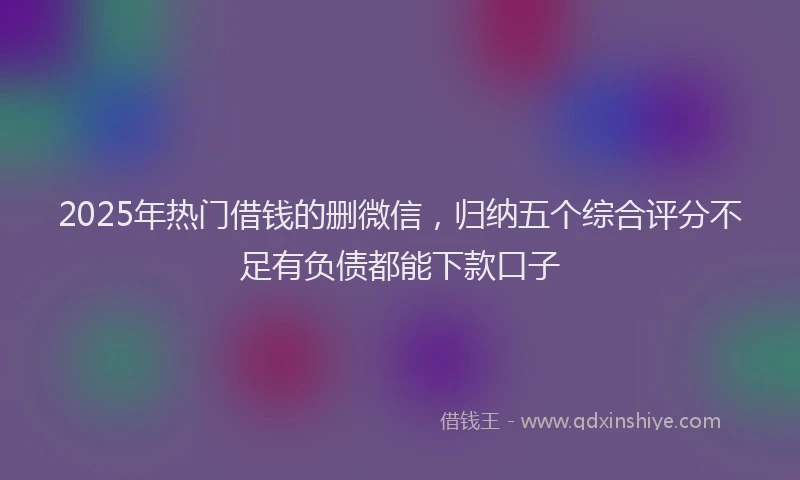 2025年热门借钱的删微信，归纳五个综合评分不足有负债都能下款口子