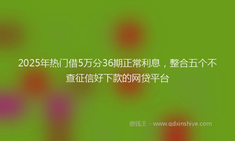 2025年热门借5万分36期正常利息，整合五个不查征信好下款的网贷平台