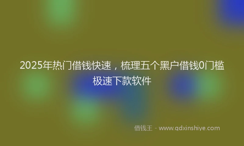 2025年热门借钱快速，梳理五个黑户借钱0门槛极速下款软件