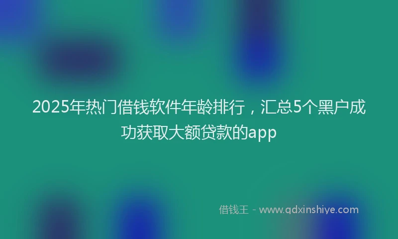2025年热门借钱软件年龄排行，汇总5个黑户成功获取大额贷款的app