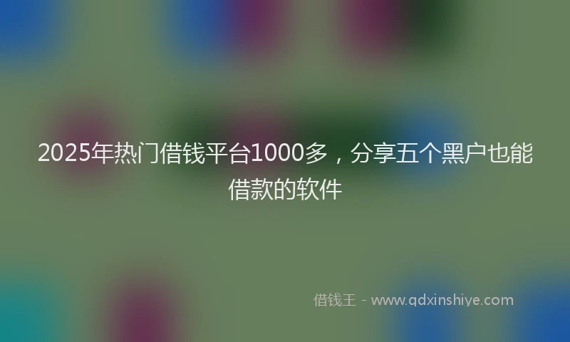2025年热门借钱平台1000多，分享五个黑户也能借款的软件