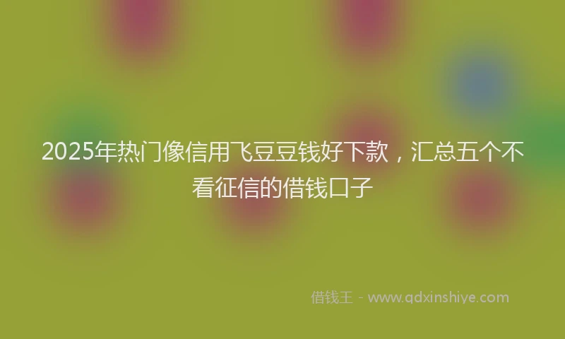 2025年热门像信用飞豆豆钱好下款，汇总五个不看征信的借钱口子