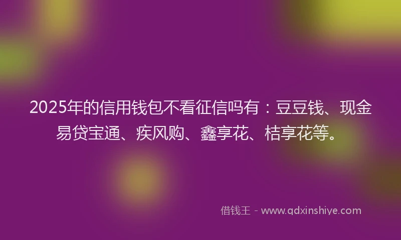 2025年的信用钱包不看征信吗有：豆豆钱、现金易贷宝通、疾风购、鑫享花、桔享花等。