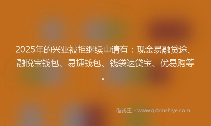 2025年的兴业被拒继续申请有：现金易融贷途、融悦宝钱包、易捷钱包、钱袋速贷宝、优易购等。