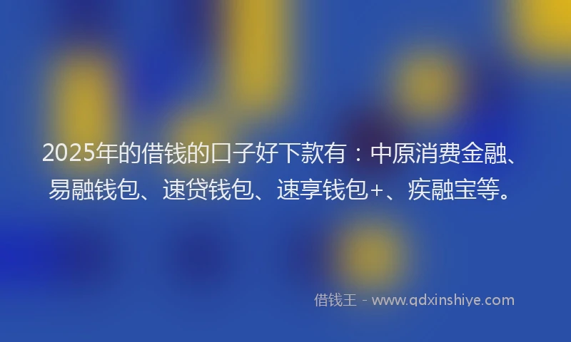 2025年的借钱的口子好下款有：中原消费金融、易融钱包、速贷钱包、速享钱包+、疾融宝等。
