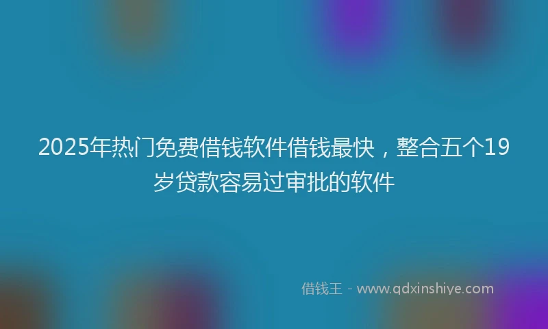 2025年热门免费借钱软件借钱最快，整合五个19岁贷款容易过审批的软件