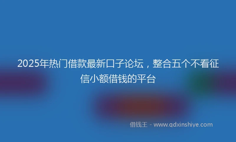 2025年热门借款最新口子论坛，整合五个不看征信小额借钱的平台