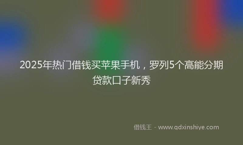 2025年热门借钱买苹果手机，罗列5个高能分期贷款口子新秀