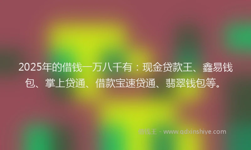 2025年的借钱一万八千有：现金贷款王、鑫易钱包、掌上贷通、借款宝速贷通、翡翠钱包等。