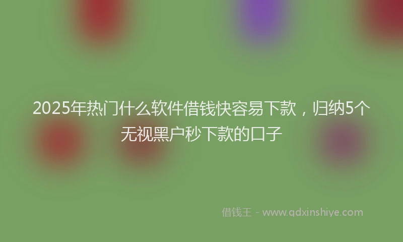 2025年热门什么软件借钱快容易下款，归纳5个无视黑户秒下款的口子