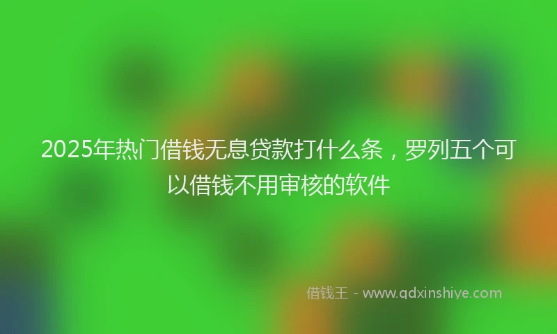2025年热门借钱无息贷款打什么条，罗列五个可以借钱不用审核的软件