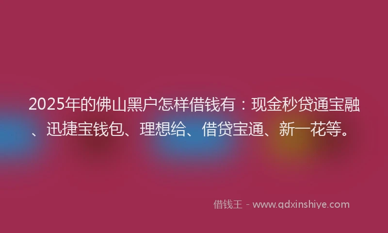 2025年的佛山黑户怎样借钱有：现金秒贷通宝融、迅捷宝钱包、理想给、借贷宝通、新一花等。