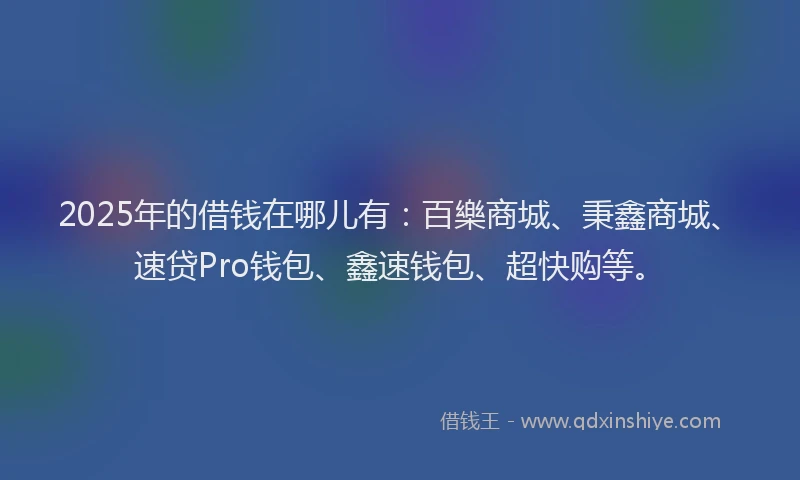 2025年的借钱在哪儿有：百樂商城、秉鑫商城、速贷Pro钱包、鑫速钱包、超快购等。