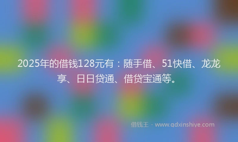 2025年的借钱128元有：随手借、51快借、龙龙享、日日贷通、借贷宝通等。