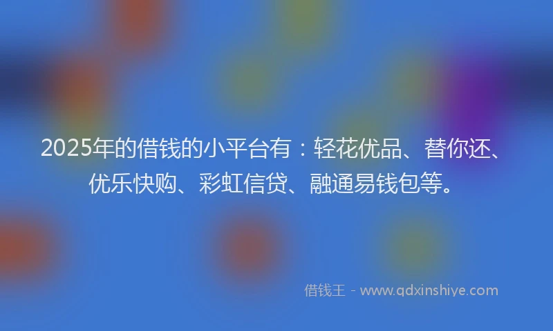2025年的借钱的小平台有：轻花优品、替你还、优乐快购、彩虹信贷、融通易钱包等。