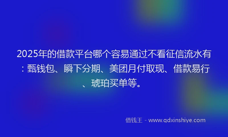 2025年的借款平台哪个容易通过不看征信流水有：甄钱包、瞬下分期、美团月付取现、借款易行、琥珀买单等。
