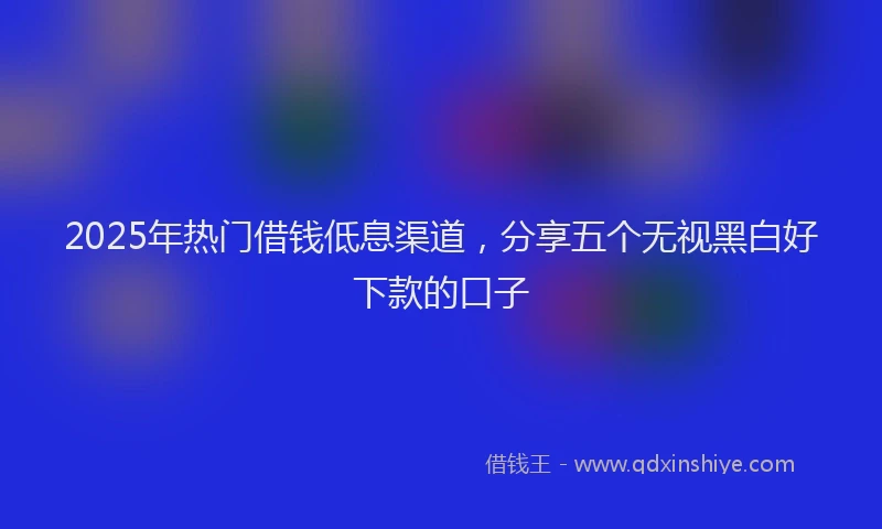 2025年热门借钱低息渠道，分享五个无视黑白好下款的口子