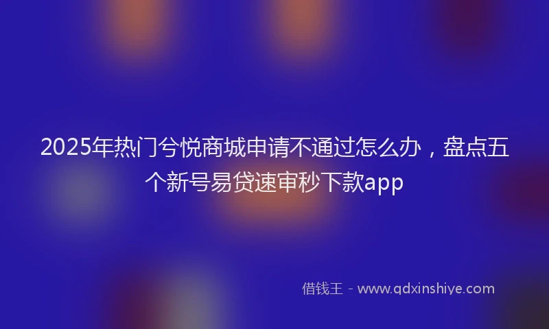 2025年热门兮悦商城申请不通过怎么办，盘点五个新号易贷速审秒下款app