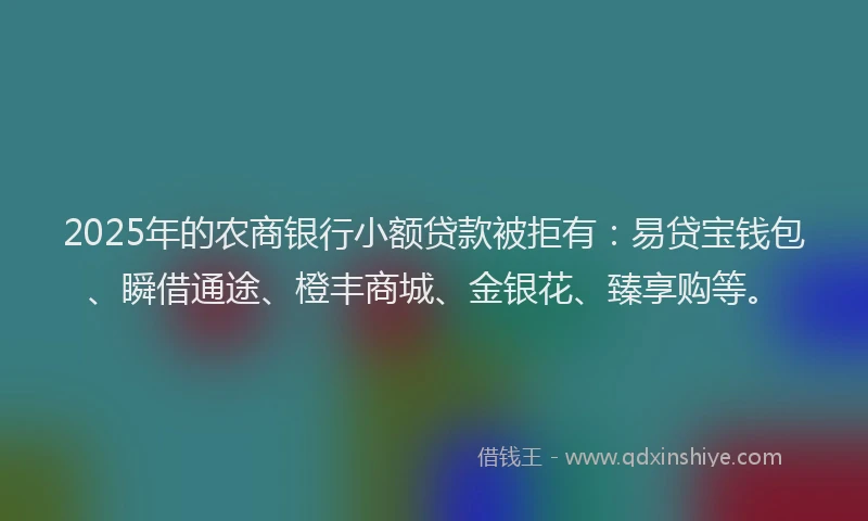2025年的农商银行小额贷款被拒有：易贷宝钱包、瞬借通途、橙丰商城、金银花、臻享购等。