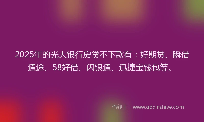 2025年的光大银行房贷不下款有：好期贷、瞬借通途、58好借、闪银通、迅捷宝钱包等。