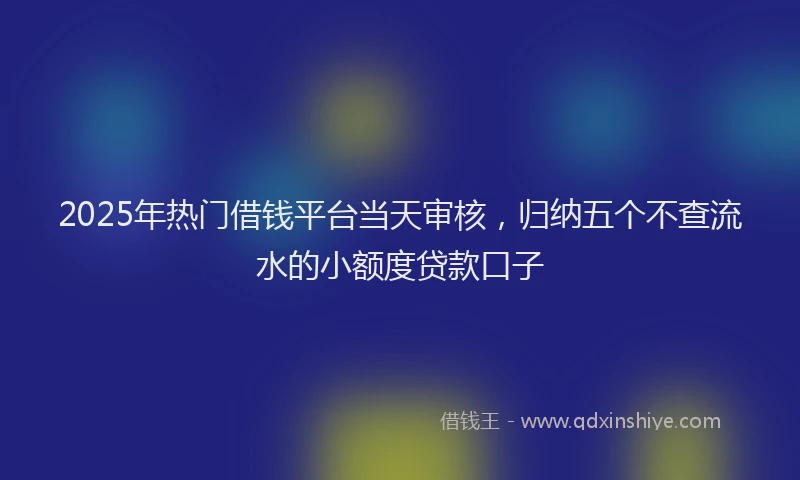 2025年热门借钱平台当天审核，归纳五个不查流水的小额度贷款口子