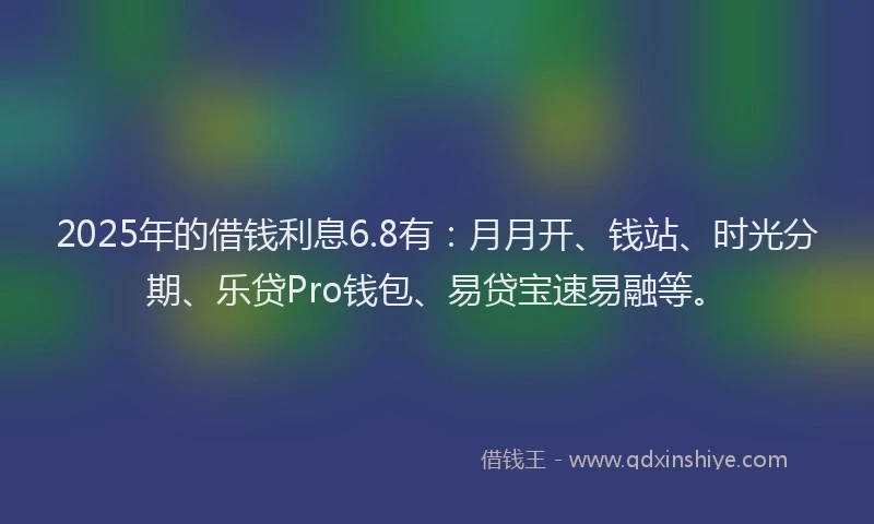 2025年的借钱利息6.8有：月月开、钱站、时光分期、乐贷Pro钱包、易贷宝速易融等。